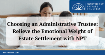 Choosing an Administrative Trustee: Relieve the Emotional Weight of Estate Settlement with NPT